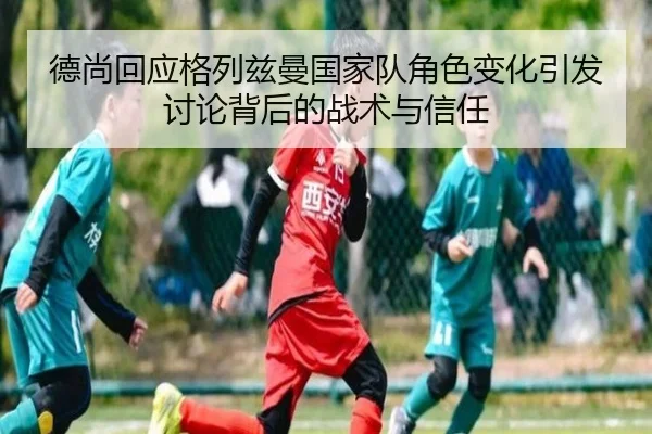 德尚回应格列兹曼国家队角色变化引发讨论背后的战术与信任