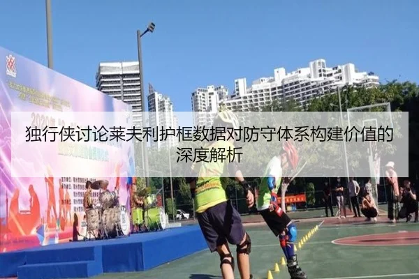独行侠讨论莱夫利护框数据对防守体系构建价值的深度解析