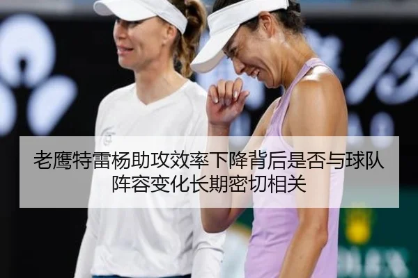老鹰特雷杨助攻效率下降背后是否与球队阵容变化长期密切相关